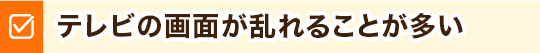 テレビの画面が乱れることが多い